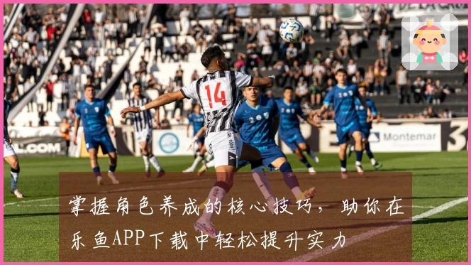 掌握角色养成的核心技巧，助你在乐鱼APP下载中轻松提升实力