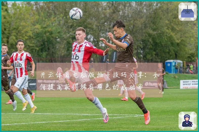 开云体育电脑版抽卡技巧分享：如何提高获得稀有角色的成功率