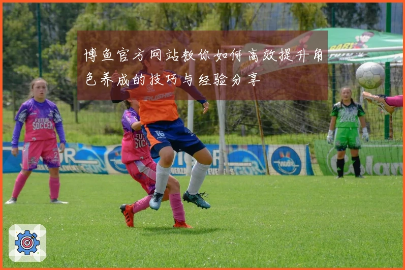 博鱼官方网站教你如何高效提升角色养成的技巧与经验分享