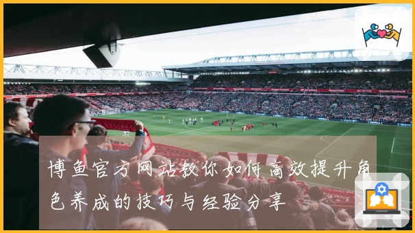 博鱼官方网站教你如何高效提升角色养成的技巧与经验分享