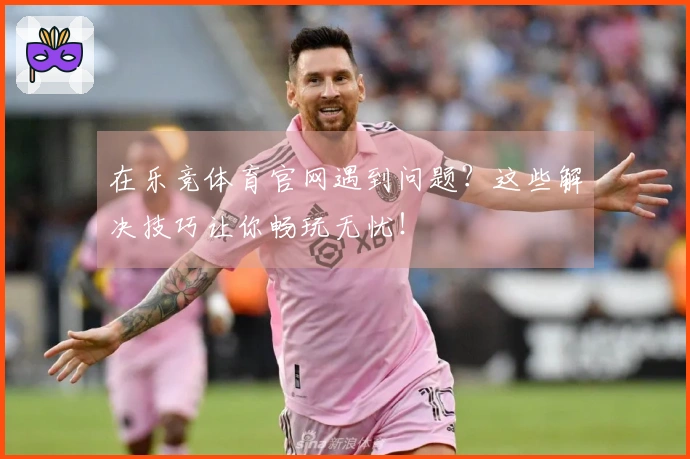 在乐竞体育官网遇到问题？这些解决技巧让你畅玩无忧！
