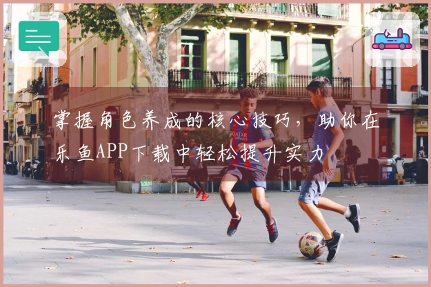 掌握角色养成的核心技巧，助你在乐鱼APP下载中轻松提升实力