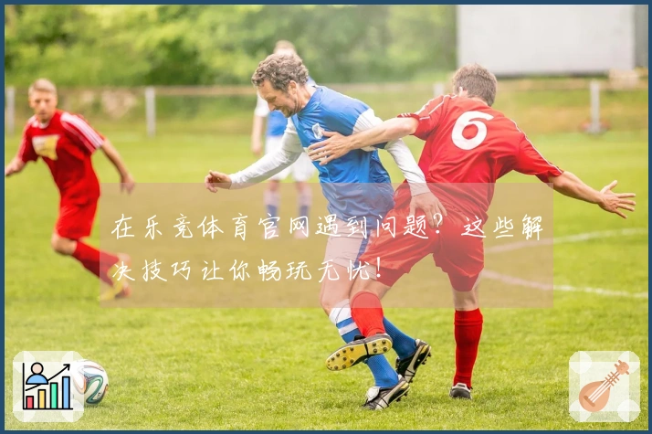 在乐竞体育官网遇到问题？这些解决技巧让你畅玩无忧！